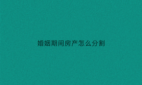 婚姻期间房产怎么分割(婚姻房产分割如何分割)