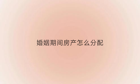 婚姻期间房产怎么分配(婚姻期间房产怎么分配的)