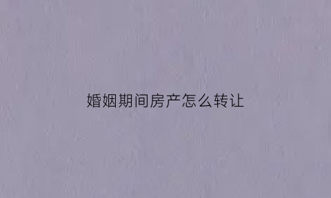 婚姻期间房产怎么转让(婚姻期间房产怎么转让给子女)
