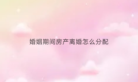 婚姻期间房产离婚怎么分配(婚姻期间买房离婚后怎么办理房产证)
