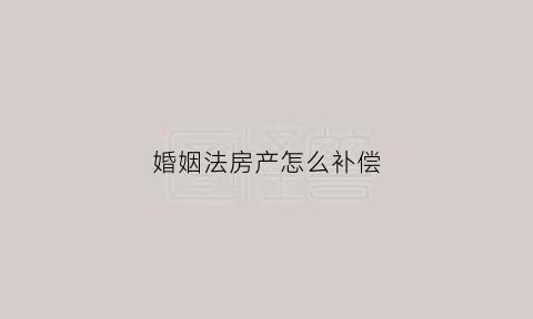 婚姻法房产怎么补偿(婚姻法房产2020年新规定财产分割)