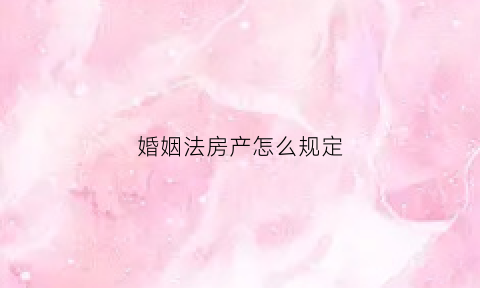 婚姻法房产怎么规定(婚姻法房产的最新规定)