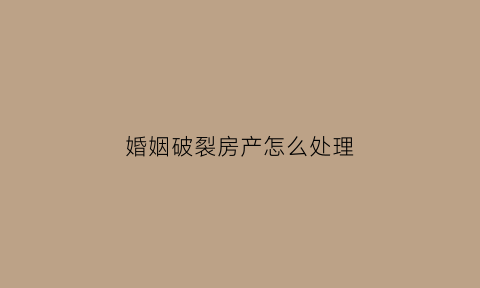 婚姻破裂房产怎么处理(婚姻破裂的表现有哪些)