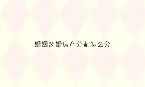 婚姻离婚房产分割怎么分(离婚房产分割方法)