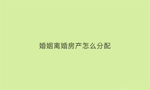 婚姻离婚房产怎么分配(婚姻法规定离婚房产如何分割)