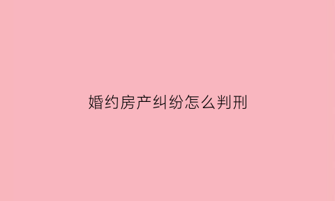 婚约房产纠纷怎么判刑(婚约房产纠纷怎么判刑最新)