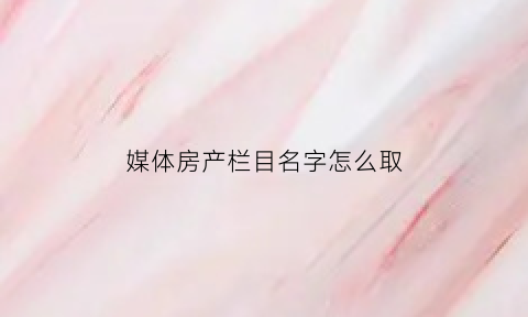 媒体房产栏目名字怎么取(房产自媒体取名)