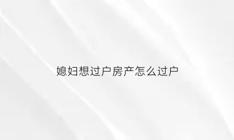媳妇想过户房产怎么过户(媳妇的房子过户给婆婆要出房产税吗)
