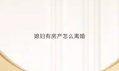 媳妇有房产怎么离婚(媳妇有房产怎么离婚最快)