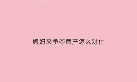 媳妇来争夺房产怎么对付(媳妇来争夺房产怎么对付她)