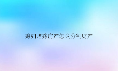 媳妇陪嫁房产怎么分割财产(陪嫁的房子算夫妻共同财产吗)