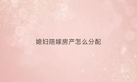 媳妇陪嫁房产怎么分配(媳妇陪嫁房产怎么分配合适)