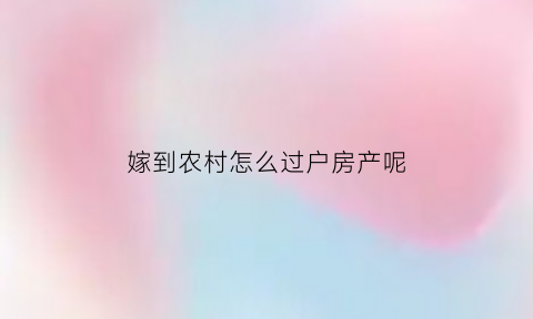 嫁到农村怎么过户房产呢(嫁给农村户口的能转农村户口吗)