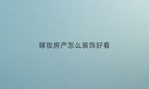 嫁妆房产怎么装饰好看(嫁妆套房怎么写)