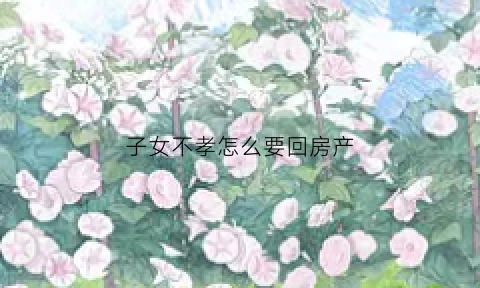 子女不孝怎么要回房产(子女不孝父母可以将房子收回吗)