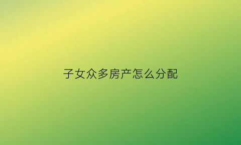 子女众多房产怎么分配(子女多套房产子女如何继承父母房产)