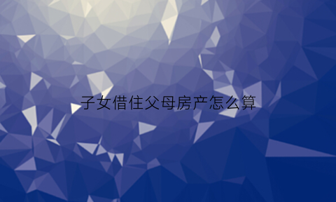 子女借住父母房产怎么算(子女借住父母房屋证明)