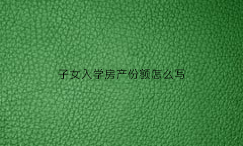 子女入学房产份额怎么写(小孩上学房产证上份额问题)