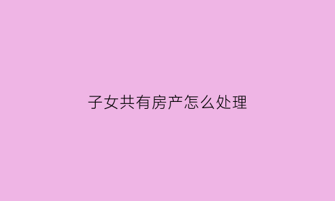 子女共有房产怎么处理(子女与父母共有产权人)