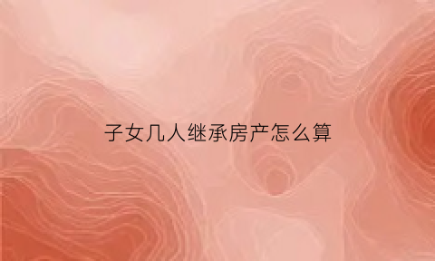 子女几人继承房产怎么算(子女多人继承房产需先过户一个人吗)