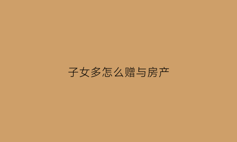 子女多怎么赠与房产(子女房产赠与给父母新规定2021)