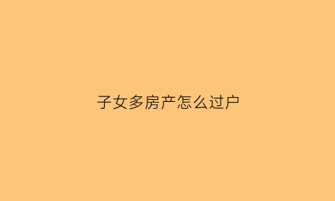 子女多房产怎么过户(多子女房产过户的要求)