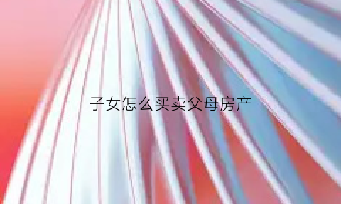 子女怎么买卖父母房产(子女买卖父母房产可以贷款吗)