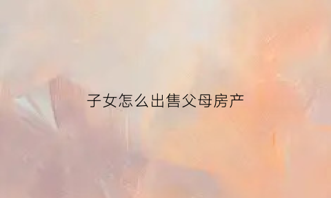 子女怎么出售父母房产(子女怎么出售父母房产证)