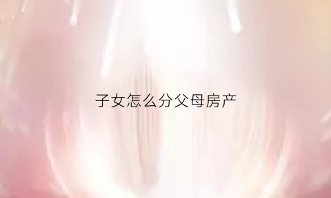 子女怎么分父母房产(儿女如何分家产)