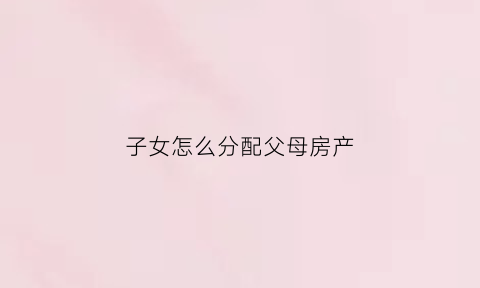 子女怎么分配父母房产(儿女如何分财产)