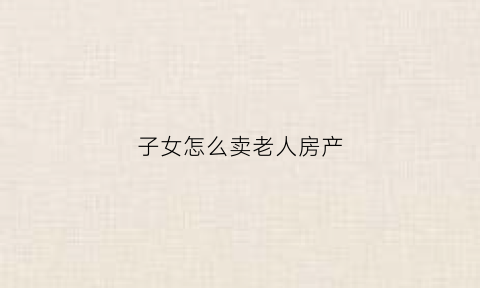 子女怎么卖老人房产(子女怎么卖老人房产证)
