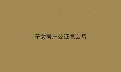 子女房产公证怎么写(子女房产公证怎么写范文)