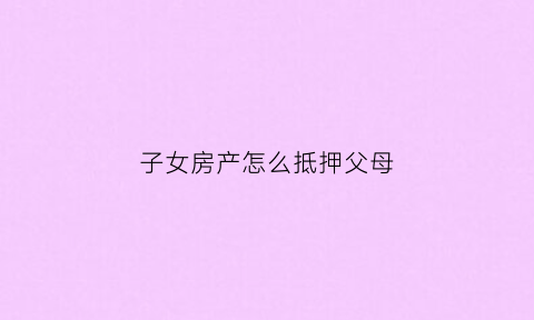 子女房产怎么抵押父母(子女如何用父母的房产抵押贷款)