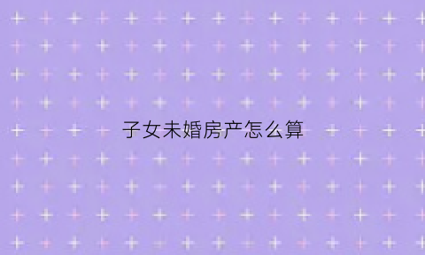 子女未婚房产怎么算(子女未婚房产怎么算首套房)