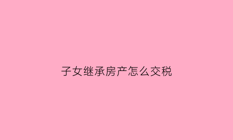 子女继承房产怎么交税(子女继承房产收税吗)