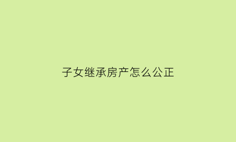 子女继承房产怎么公正(子女继承房产需要什么材料)