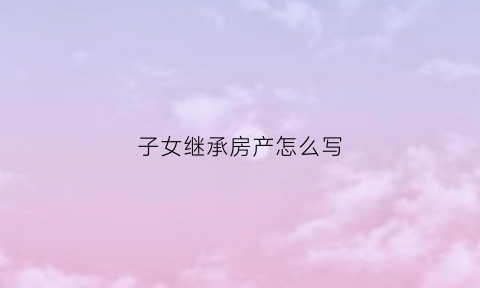 子女继承房产怎么写(子女继承父母房产怎么写)