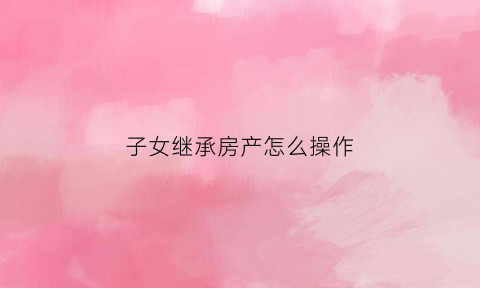 子女继承房产怎么操作(子女继承房产如何办理)