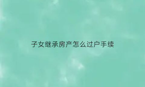 子女继承房产怎么过户手续(子女继承房产过户手续费)