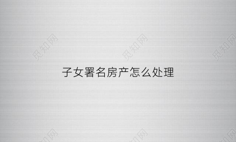 子女署名房产怎么处理(房屋写子女名字是否就已经赠与)