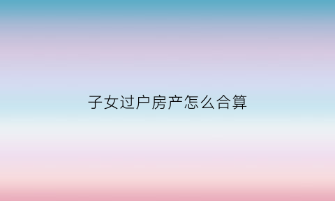 子女过户房产怎么合算(子女过户房子的流程)