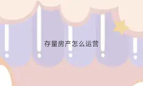 存量房产怎么运营(存量房业务)