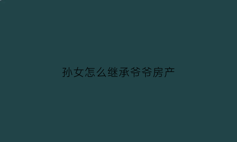 孙女怎么继承爷爷房产(孙女继承爷爷房产不签字他人可以变买嘛)