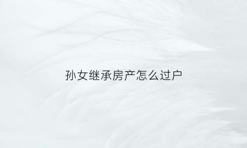 孙女继承房产怎么过户(孙女怎样继承奶奶的房屋遗产)