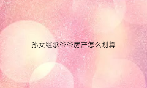 孙女继承爷爷房产怎么划算(孙女继承祖父母房产要交税吗)