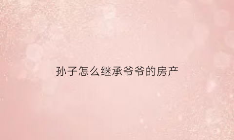 孙子怎么继承爷爷的房产(孙子怎样继承爷爷奶奶的房产)