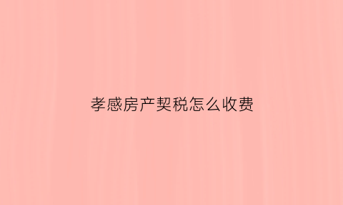 孝感房产契税怎么收费(孝感房屋契税2021年收费标准)