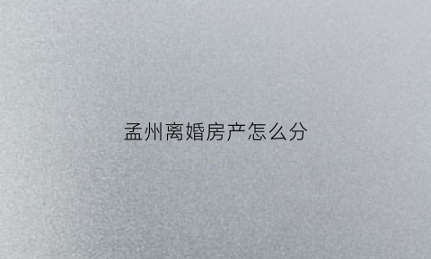 孟州离婚房产怎么分(离婚房产怎么分割)