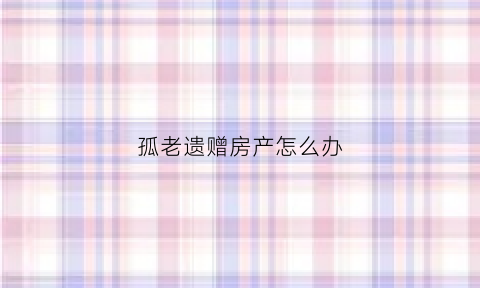 孤老遗赠房产怎么办(孤老的房产怎么继承)
