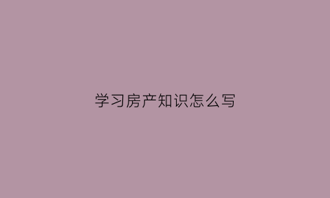 学习房产知识怎么写(房产知识干货)